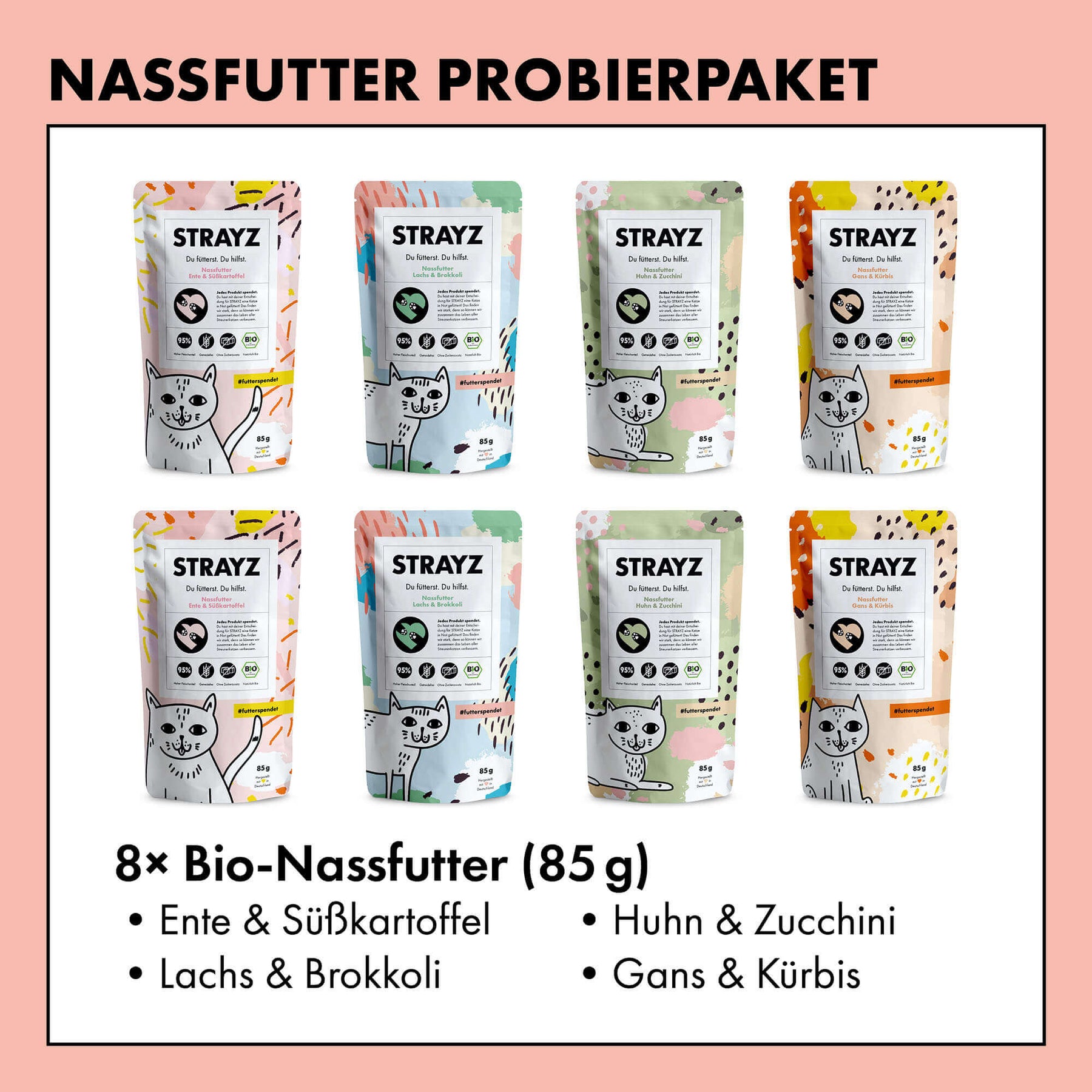 Ein Probierpaket mit dem Bio Katzenfutter von STRAYZ. Alle 4 Sorten sind je 2 Mal enthalten und haben einen hohen Fleischanteil von 95 %. Das Katzenfutter von STRAYZ ist getreidefrei und zuckerfrei. Folgende Sorten sind enthalten: Bio Huhn, Bio Gans, Bio Ente, Bio Lachs. Natürlich Monoprotein und damit für Allergiker geeignet.
