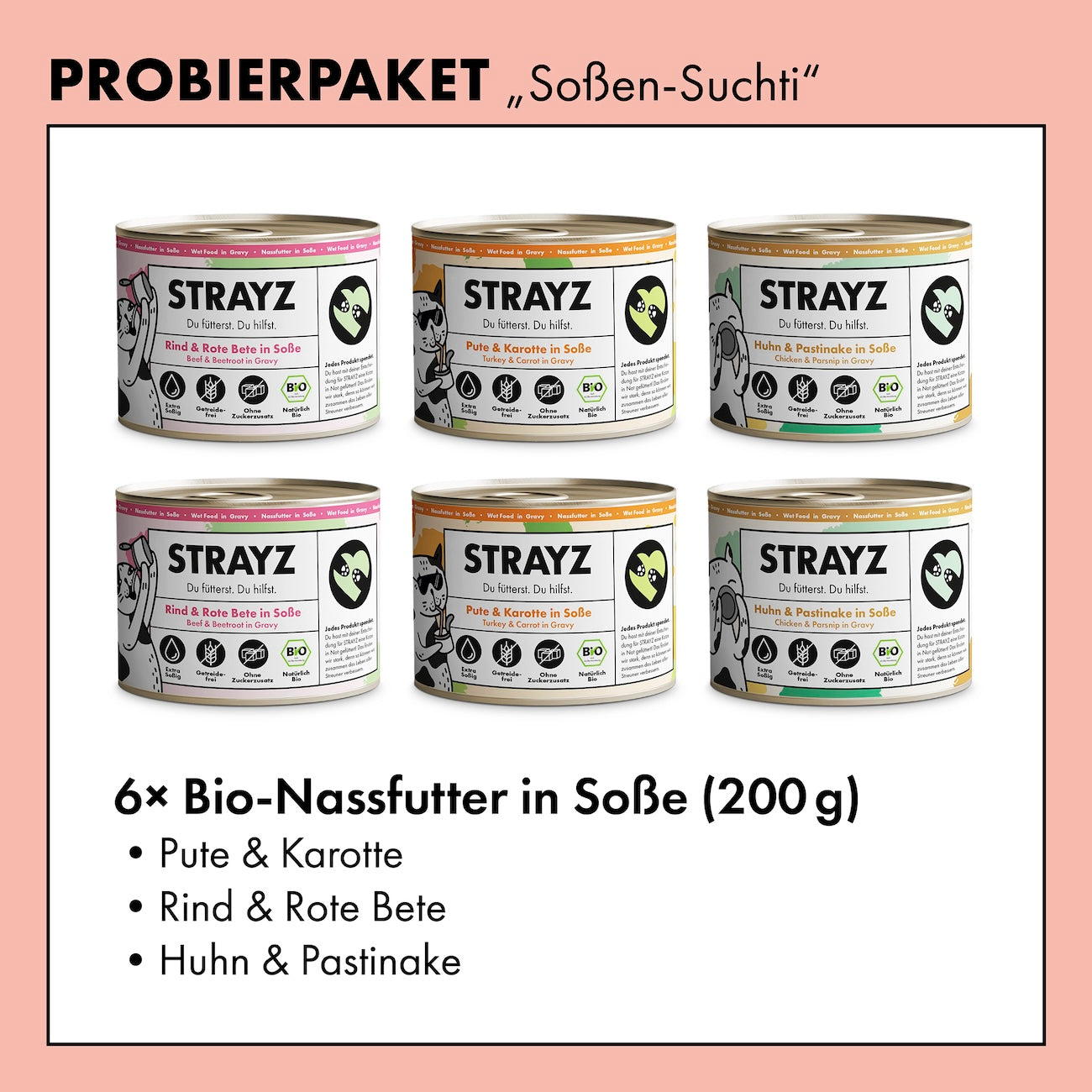 Ein Probierpaket mit dem Bio Katzenfutter von STRAYZ. Alle 3 Sorten sind je 2 Mal in der 200g Dose enthalten. Das Katzenfutter in Soße von STRAYZ ist getreidefrei und zuckerfrei. Folgende Sorten sind enthalten: Bio Huhn, Bio Pute, Bio Rind. Natürlich Monoprotein und damit für Allergiker geeignet.