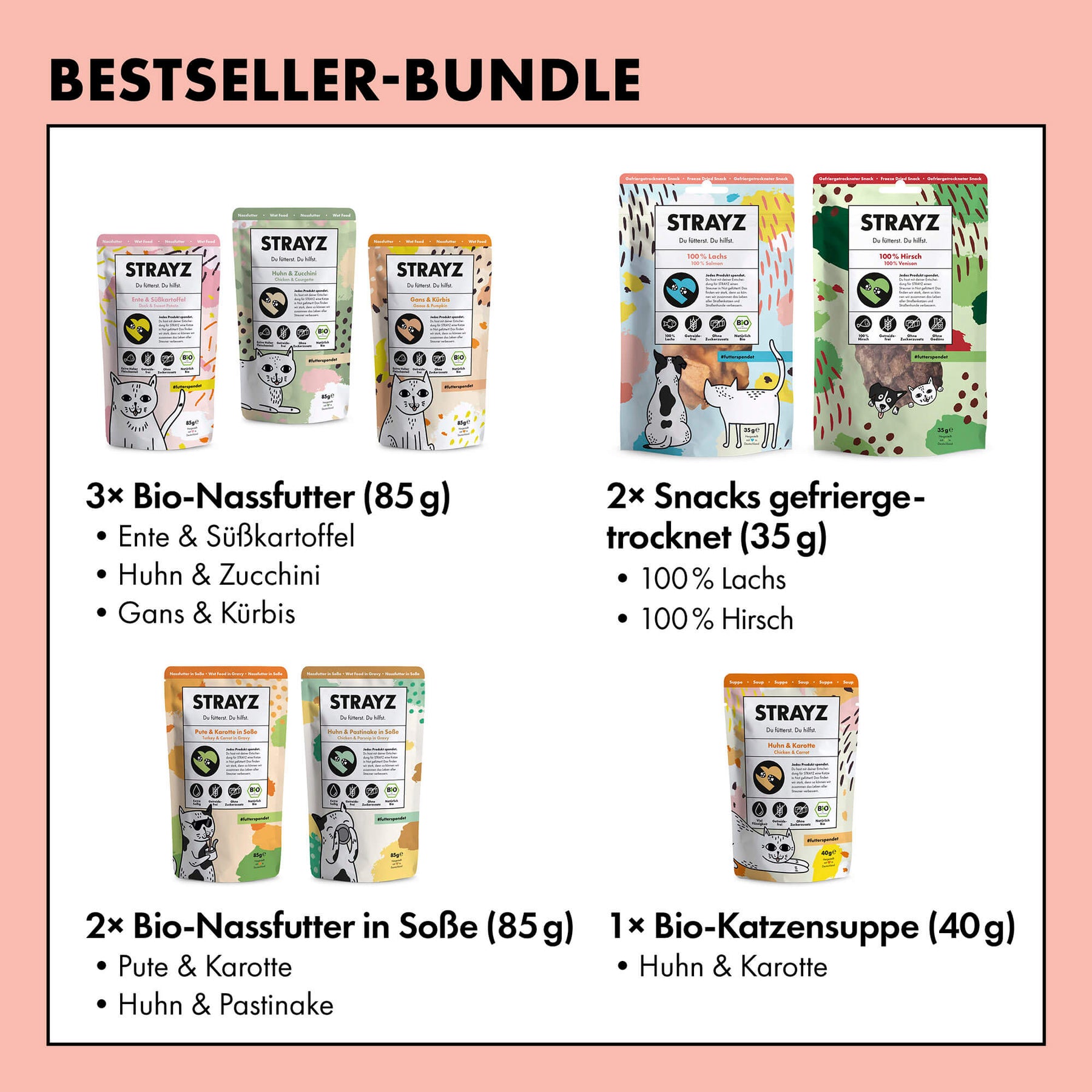 Die beliebtesten Produkte für Katzen von STRAYZ in einem Paket. 3x Bio-Nassfutter in den Sorten Ente & Süßkartoffel, Huhn & Zucchini, Gans & Kürbis. 2x Bio-Nassfutter in Soße Pute & Karotte sowie Huhn & Pastinake. Dazu kommt die beliebte Bio-Suppe Huhn & Karotte und zwei gefriergetrocknete Snacks in den Sorten Bio-Lachs und Hirsch. 